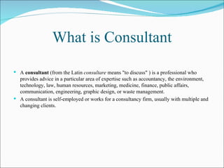 What is Consultant A  consultant  (from the Latin  consultare  means "to discuss" ) is a professional who provides advice in a particular area of expertise such as accountancy, the environment, technology, law, human resources, marketing, medicine, finance, public affairs, communication, engineering, graphic design, or waste management. A consultant is self-employed or works for a consultancy firm, usually with multiple and changing clients.   