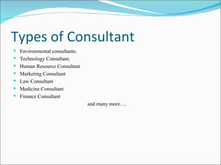 Types of Consultant  Environmental consultants. Technology Consultant.  Human Resource Consultant Marketing Consultant Law Consultant Medicine Consultant Finance Consultant and many more…. 