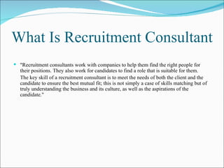What Is Recruitment Consultant "Recruitment consultants work with companies to help them find the right people for their positions. They also work for candidates to find a role that is suitable for them.  The key skill of a recruitment consultant is to meet the needs of both the client and the candidate to ensure the best mutual fit; this is not simply a case of skills matching but of truly understanding the business and its culture, as well as the aspirations of the candidate."   