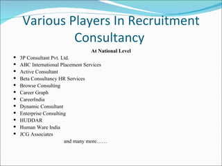 Various Players In Recruitment Consultancy  At National Level 3P Consultant Pvt. Ltd. ABC International Placement Services Active Consultant Beta Consultancy HR Services Browse Consulting Career Graph CareerIndia Dynamic Consultant Enterprise Consulting HUDDAR Human Ware India JCG Associates and many more…… 