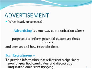 ADVERTISEMENT What is advertisement? Advertising   is a one-way communication whose  purpose is to inform potential customers about products  and services and how to obtain them For  Recruitment –  To provide information that will attract a significant pool of qualified candidates and discourage unqualified ones from applying. 