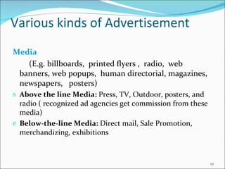 Various kinds of Advertisement Media (E.g. billboards,  printed flyers ,  radio,  web banners, web popups,  human directorial, magazines, newspapers,  posters) Above the line Media:  Press, TV, Outdoor, posters, and radio ( recognized ad agencies get commission from these media) Below-the-line Media:  Direct mail, Sale Promotion, merchandizing, exhibitions 