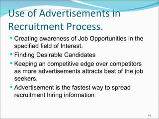 Use of Advertisements in Recruitment Process. Creating awareness of Job Opportunities in the specified field of Interest. Finding Desirable Candidates Keeping an competitive edge over competitors as more advertisements attracts best of the job seekers. Advertisement is the fastest way to spread recruitment hiring information . 