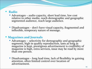   Radio Advantages – audio capacity, short lead time, low cost relative to other media, reach demographic and geographic segmented audience, reach large audience. Disadvantages – don’t have visual capacity, fragmented and inflexible, temporary nature of message. Magazines and Journals  Advantages -- selectivity for demographic and geographic segments, high in quality reproduction, lasts as long as magazine is kept, prestigious advertisement is credibility of magazine is high, extra services, issue may be read by more than one person. Disadvantages – long lead time, lack of flexibility in gaining attention, often limited control over location of advertisement. 