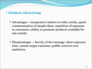 Outdoor Advertising  Advantages – inexpensive relative to other media, quick communication of simple ideas, repetition of exposure to customers, ability to promote products available for sale nearby Disadvantages -- brevity   of the message, short exposure time, cannot target customer, public concern over aesthetics. 