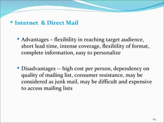 Internet  & Direct Mail Advantages – flexibility in reaching target audience, short lead time, intense coverage, flexibility of format, complete information, easy to personalize Disadvantages -- high cost per person, dependency on quality of mailing list, consumer resistance, may be considered as junk mail, may be difficult and expensive to access mailing lists 
