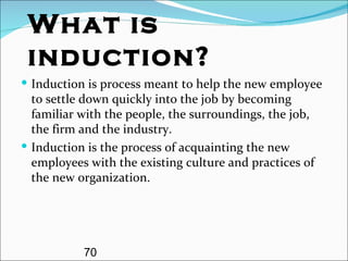 What is induction? Induction is process meant to help the new employee to settle down quickly into the job by becoming familiar with the people, the surroundings, the job, the firm and the industry. Induction is the process of acquainting the new employees with the existing culture and practices of the new organization. 