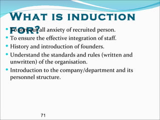 What is induction for? To sort out all anxiety of recruited person. To ensure the effective integration of staff. History and introduction of founders. Understand the standards and rules (written and unwritten) of the organisation.  Introduction to the company/department and its personnel structure. 