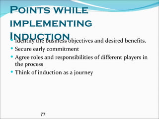 Points while implementing Induction  Identify the business objectives and desired benefits. Secure early commitment Agree roles and responsibilities of different players in the process Think of induction as a journey 