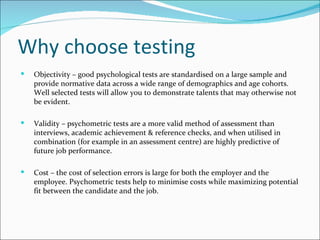 Why choose testing Objectivity – good psychological tests are standardised on a large sample and provide normative data across a wide range of demographics and age cohorts. Well selected tests will allow you to demonstrate talents that may otherwise not be evident.  Validity – psychometric tests are a more valid method of assessment than interviews, academic achievement & reference checks, and when utilised in combination (for example in an assessment centre) are highly predictive of future job performance.  Cost – the cost of selection errors is large for both the employer and the employee. Psychometric tests help to minimise costs while maximizing potential fit between the candidate and the job. 