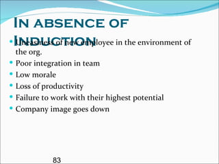 In absence of Induction Uneasiness of new employee in the environment of the org. Poor integration in team  Low morale  Loss of productivity Failure to work with their highest potential Company image goes down 