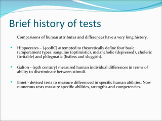 Brief history of tests Comparisons of human attributes and differences have a very long history.  Hippocrates – (400BC) attempted to theoretically define four basic temperament types: sanguine (optimistic), melancholic (depressed), choleric (irritable) and phlegmatic (listless and sluggish).  Galton - (19th century) measured human individual differences in terms of ability to discriminate between stimuli.  Binet - devised tests to measure differenced in specific human abilities. Now numerous tests measure specific abilities, strengths and competencies. 