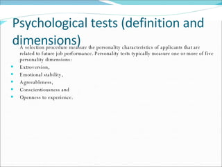 Psychological tests (definition and dimensions) A selection procedure measure the personality characteristics of applicants that are related to future job performance. Personality tests typically measure one or more of five personality dimensions:  Extroversion,  Emotional stability,  Agreeableness,  Conscientiousness and  Openness to experience. 