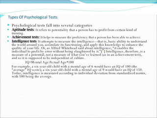 Types Of Psychological Tests Psychological tests fall into several categories :  Aptitude tests : It refers to potentiality that a person has to profit from certain kind of training. Achievement tests:  It helps to measure the proficiency that a person has been able to achieve.  Intelligence tests :  It attempts to measure the intelligence—that is, basic ability to understand the world around you, assimilate its functioning, and apply this knowledge to enhance the quality of your life. Or, as Alfred Whitehead said about intelligence, “it enables the individual to profit by error without being slaughtered by it.”[ 1 ] Intelligence, therefore, is a measure of a potential, not a measure of what you’ve learned (as in an achievement test), and so it is supposed to be independent of culture.  IQ=Mental Age/Actual Age*100  For example, a six year old child with a mental age of 6 would have an IQ of 100 (the “average” IQ score); a six year old child with a mental age of 9 would have an IQ of 150.  Today, intelligence is measured according to individual deviation from standardized norms, with 100 being the average.  