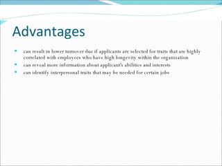 Advantages can result in lower turnover due if applicants are selected for traits that are highly correlated with employees who have high longevity within the organization  can reveal more information about applicant's abilities and interests  can identify interpersonal traits that may be needed for certain jobs 