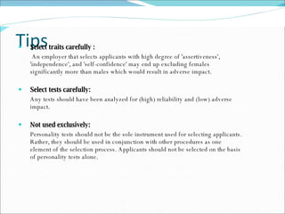 Tips Select traits carefully :   An employer that selects applicants with high degree of 'assertiveness', 'independence', and 'self-confidence' may end up excluding females significantly more than males which would result in adverse impact.  Select tests carefully: Any tests should have been analyzed for (high) reliability and (low) adverse impact.  Not used exclusively:  Personality tests should not be the sole instrument used for selecting applicants. Rather, they should be used in conjunction with other procedures as one element of the selection process. Applicants should not be selected on the basis of personality tests alone. 