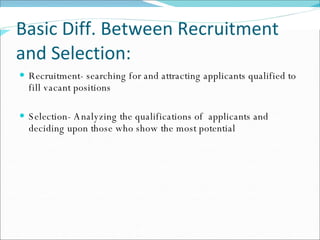 Basic Diff. Between Recruitment and Selection: Recruitment- searching for and attracting applicants qualified to fill vacant positions Selection- Analyzing the qualifications of  applicants and deciding upon those who show the most potential 