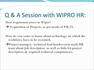 Q & A Session with WIPRO HR: How requiremnt arises in Wipro?    Acquisition of Projects, as per needs of PM,TL. How do you come to know about technology on which the workforce have to be recruited.  Project manager, technical lead handover(or mail) HR team about Job description  as well as little bit project description ,& required technical competencies. 