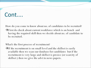 Cont.... How do you come to know about no. of candidates to be recruited?  First do check about current workforce which is on bench  and having the required skill then we decide about no. of candidate to be recruited. What's the first process of recruitment?  If the recruitment is on small level and the skillset is easily available then we scan our database for candidates  but if the recruitment is very large and skillset is presice (or scarcity of skillset ) then we give the advt in news papers. 