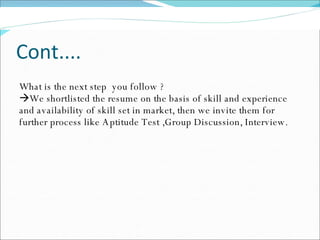 Cont.... What is the next step  you follow ?  We shortlisted the resume on the basis of skill and experience and availability of skill set in market, then we invite them for further process like Aptitude Test ,Group Discussion, Interview. 