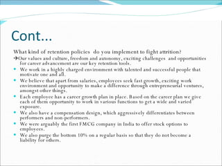 Cont... What kind of retention policies  do you implement to fight attrition?   Our values and culture, freedom and autonomy, exciting challenges  and opportunities for career advancement are our key retention tools.  We work in a highly charged environment with talented and successful people that motivate one and all.  We believe that apart from salaries, employees seek fast growth, exciting work environment and opportunity to make a difference through entrepreneurial ventures, amongst other things.  Each employee has a career growth plan in place. Based on the career plan we give each of them opportunity to work in various functions to get a wide and varied exposure.  We also have a compensation design, which aggressively differentiates between performers and non-performers.  We were arguably the first FMCG company in India to offer stock options to employees.  We also purge the bottom 10% on a regular basis so that they do not become a liability for others. 