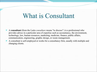 What is Consultant A  consultant  (from the Latin  consultare  means "to discuss" ) is a professional who provides advice in a particular area of expertise such as accountancy, the environment, technology, law, human resources, marketing, medicine, finance, public affairs, communication, engineering, graphic design, or waste management. A consultant is self-employed or works for a consultancy firm, usually with multiple and changing clients.   