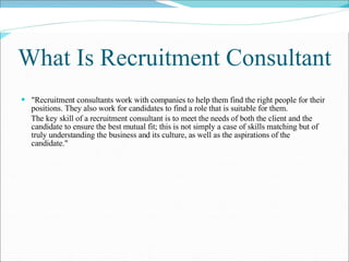 What Is Recruitment Consultant "Recruitment consultants work with companies to help them find the right people for their positions. They also work for candidates to find a role that is suitable for them.  The key skill of a recruitment consultant is to meet the needs of both the client and the candidate to ensure the best mutual fit; this is not simply a case of skills matching but of truly understanding the business and its culture, as well as the aspirations of the candidate."   