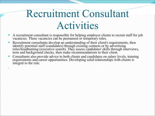 Recruitment Consultant Activities A recruitment consultant is responsible for helping employer clients to recruit staff for job vacancies. These vacancies can be permanent or temporary roles. Recruitment consultants develop an understanding of their client's requirements, then identify potential staff (candidates) through existing contacts or by advertising roles/headhunting (executive search). They assess candidates' skills through interviews, tests and background checks, then make recommendations to their client. Consultants also provide advice to both clients and candidates on salary levels, training requirements and career opportunities. Developing solid relationships with clients is integral to the role.  . 