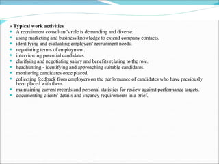 » Typical work activities A recruitment consultant's role is demanding and diverse. using marketing and business knowledge to extend company contacts. identifying and evaluating employers' recruitment needs. negotiating terms of employment. interviewing potential candidates clarifying and negotiating salary and benefits relating to the role. headhunting - identifying and approaching suitable candidates. monitoring candidates once placed. collecting feedback from employers on the performance of candidates who have previously been placed with them. maintaining current records and personal statistics for review against performance targets. documenting clients' details and vacancy requirements in a brief. 