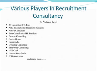 Various Players In Recruitment Consultancy  At National Level 3P Consultant Pvt. Ltd. ABC International Placement Services Active Consultant Beta Consultancy HR Services Browse Consulting Career Graph CareerIndia Dynamic Consultant Enterprise Consulting HUDDAR Human Ware India JCG Associates and many more…… 