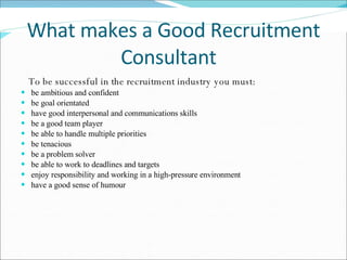 What makes a Good Recruitment Consultant  To be successful in the recruitment industry you must:  be ambitious and confident be goal orientated  have good interpersonal and communications skills  be a good team player  be able to handle multiple priorities  be tenacious  be a problem solver  be able to work to deadlines and targets  enjoy responsibility and working in a high-pressure environment  have a good sense of humour    