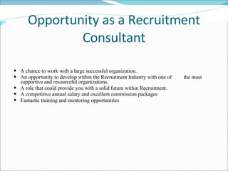 Opportunity as a Recruitment Consultant A chance to work with a large successful organization.  An opportunity to develop within the Recruitment Industry with one of  the most supportive and resourceful organizations.  A role that could provide you with a solid future within Recruitment.  A competitive annual salary and excellent commission packages Fantastic training and mentoring opportunities   