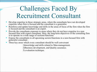 Challenges Faced By Recruitment Consultant Develop expertise in those strategic areas, where the consultants have not developed expertise when firm is focused and the consultant is a generalist.  Reinforce and update knowledge and skills in the areas of focus of the firm when the firm is focused and the consultant is an expert. Provide the consultants exposure to areas where they do not have expertise in a non focused firm with expert consultant. Here, the long-term objectives of the consulting firm is to operate in a wide range of sections/functions.  Expose the consultants to all upcoming sectors/functions in a non-focused firm with generalist consultant .  Three key areas which every consultant should be well conversant  1)knowledge and skills related to Man-management. 2)Business development, and Quality assurance.  3) evaluation technique. 