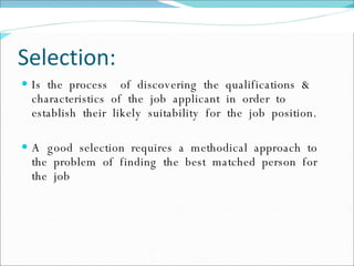 Selection: Is  the  process  of  discovering  the  qualifications  &  characteristics  of  the  job  applicant  in  order  to  establish  their  likely  suitability  for  the  job  position. A  good  selection  requires  a  methodical  approach  to  the  problem  of  finding  the  best  matched  person  for  the  job 