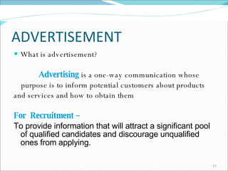 ADVERTISEMENT What is advertisement? Advertising   is a one-way communication whose  purpose is to inform potential customers about products  and services and how to obtain them For  Recruitment –  To provide information that will attract a significant pool of qualified candidates and discourage unqualified ones from applying. 