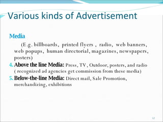 Various kinds of Advertisement Media (E.g. billboards,  printed flyers ,  radio,  web banners, web popups,  human directorial, magazines, newspapers,  posters) Above the line Media:  Press, TV, Outdoor, posters, and radio ( recognized ad agencies get commission from these media) Below-the-line Media:  Direct mail, Sale Promotion, merchandizing, exhibitions 