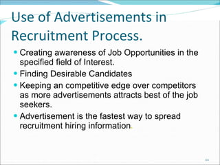 Use of Advertisements in Recruitment Process. Creating awareness of Job Opportunities in the specified field of Interest. Finding Desirable Candidates Keeping an competitive edge over competitors as more advertisements attracts best of the job seekers. Advertisement is the fastest way to spread recruitment hiring information . 