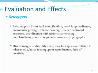 Evaluation and Effects  Newspapers   Advantages – Short lead time, flexible, reach large audience, community prestige, intense coverage, reader control of exposure, coordination with national advertising, merchandising service, segment consumer by geography. Disadvantages -- short life span, may be expensive relative to other media, hasty reading, poor reproduction, lack of creativity. 