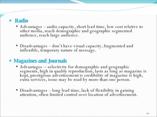   Radio Advantages – audio capacity, short lead time, low cost relative to other media, reach demographic and geographic segmented audience, reach large audience. Disadvantages – don’t have visual capacity, fragmented and inflexible, temporary nature of message. Magazines and Journals  Advantages -- selectivity for demographic and geographic segments, high in quality reproduction, lasts as long as magazine is kept, prestigious advertisement is credibility of magazine is high, extra services, issue may be read by more than one person. Disadvantages – long lead time, lack of flexibility in gaining attention, often limited control over location of advertisement. 
