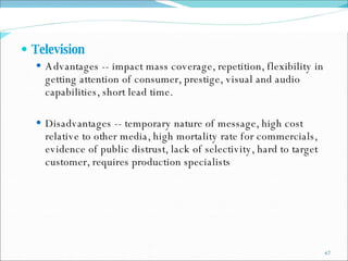 Television  Advantages -- impact mass coverage, repetition, flexibility in getting attention of consumer, prestige, visual and audio capabilities, short lead time. Disadvantages -- temporary nature of message, high cost relative to other media, high mortality rate for commercials, evidence of public distrust, lack of selectivity, hard to target customer, requires production specialists 