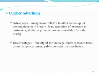 Outdoor Advertising  Advantages – inexpensive relative to other media, quick communication of simple ideas, repetition of exposure to customers, ability to promote products available for sale nearby Disadvantages -- brevity   of the message, short exposure time, cannot target customer, public concern over aesthetics. 
