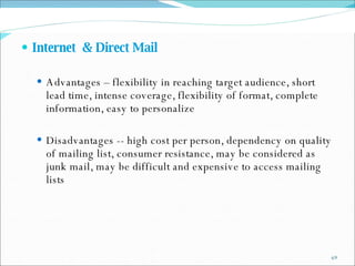 Internet  & Direct Mail Advantages – flexibility in reaching target audience, short lead time, intense coverage, flexibility of format, complete information, easy to personalize Disadvantages -- high cost per person, dependency on quality of mailing list, consumer resistance, may be considered as junk mail, may be difficult and expensive to access mailing lists 