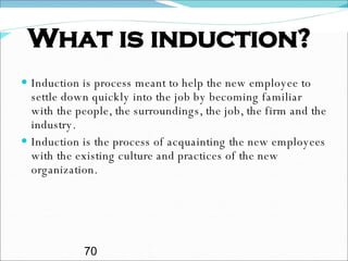 What is induction? Induction is process meant to help the new employee to settle down quickly into the job by becoming familiar with the people, the surroundings, the job, the firm and the industry. Induction is the process of acquainting the new employees with the existing culture and practices of the new organization. 