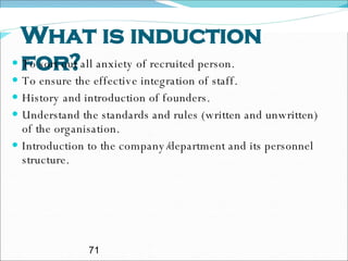 What is induction for? To sort out all anxiety of recruited person. To ensure the effective integration of staff. History and introduction of founders. Understand the standards and rules (written and unwritten) of the organisation.  Introduction to the company/department and its personnel structure. 