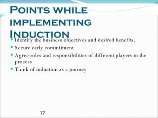 Points while implementing Induction  Identify the business objectives and desired benefits. Secure early commitment Agree roles and responsibilities of different players in the process Think of induction as a journey 