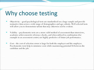 Why choose testing Objectivity – good psychological tests are standardised on a large sample and provide normative data across a wide range of demographics and age cohorts. Well selected tests will allow you to demonstrate talents that may otherwise not be evident.  Validity – psychometric tests are a more valid method of assessment than interviews, academic achievement & reference checks, and when utilised in combination (for example in an assessment centre) are highly predictive of future job performance.  Cost – the cost of selection errors is large for both the employer and the employee. Psychometric tests help to minimise costs while maximizing potential fit between the candidate and the job. 