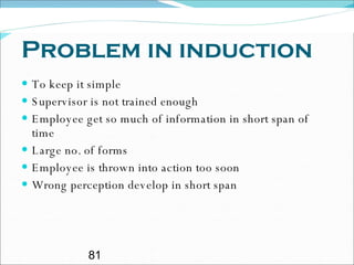 Problem in induction To keep it simple Supervisor is not trained enough Employee get so much of information in short span of time Large no. of forms Employee is thrown into action too soon Wrong perception develop in short span 