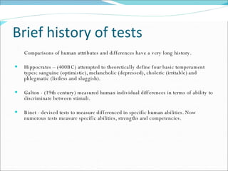 Brief history of tests Comparisons of human attributes and differences have a very long history.  Hippocrates – (400BC) attempted to theoretically define four basic temperament types: sanguine (optimistic), melancholic (depressed), choleric (irritable) and phlegmatic (listless and sluggish).  Galton - (19th century) measured human individual differences in terms of ability to discriminate between stimuli.  Binet - devised tests to measure differenced in specific human abilities. Now numerous tests measure specific abilities, strengths and competencies. 