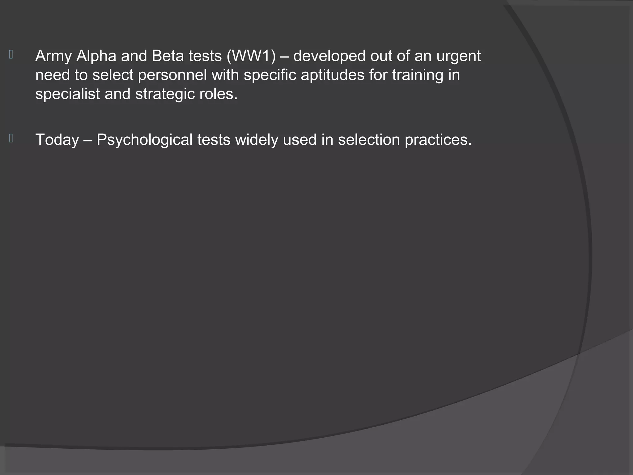  Army Alpha and Beta tests (WW1) – developed out of an urgent
need to select personnel with specific aptitudes for training in
specialist and strategic roles.
 Today – Psychological tests widely used in selection practices.
 