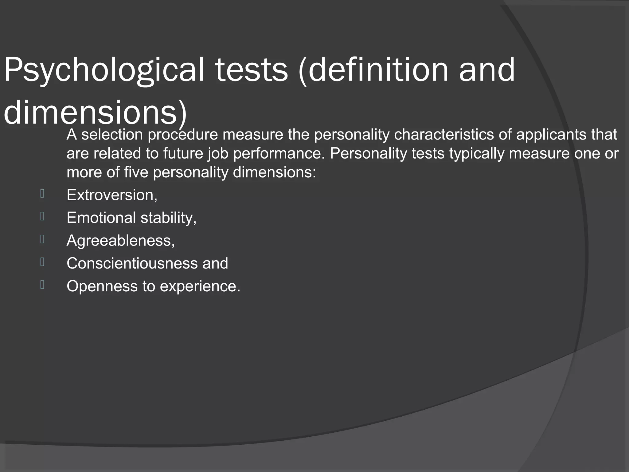 Psychological tests (definition and
dimensions)A selection procedure measure the personality characteristics of applicants that
are related to future job performance. Personality tests typically measure one or
more of five personality dimensions:
 Extroversion,
 Emotional stability,
 Agreeableness,
 Conscientiousness and
 Openness to experience.
 